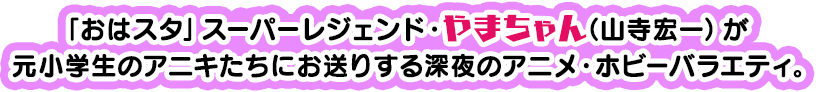 「おはスタ」スーパーレジェンド・やまちゃん（山寺宏一）が、元小学生のアニキたちにお送りする深夜のアニメ・ホビーバラエティ